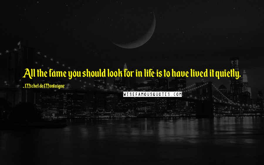 Michel De Montaigne Quotes: All the fame you should look for in life is to have lived it quietly.