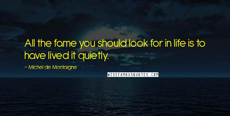 Michel De Montaigne Quotes: All the fame you should look for in life is to have lived it quietly.