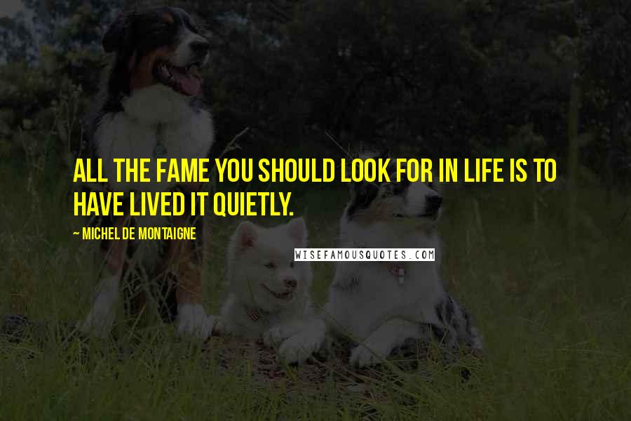 Michel De Montaigne Quotes: All the fame you should look for in life is to have lived it quietly.