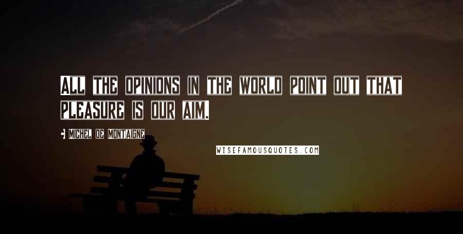 Michel De Montaigne Quotes: All the opinions in the world point out that pleasure is our aim.
