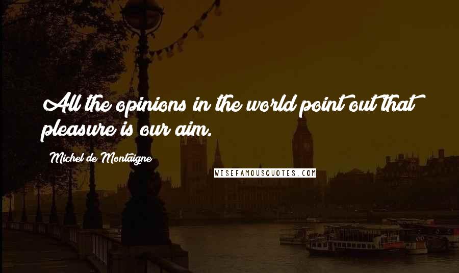 Michel De Montaigne Quotes: All the opinions in the world point out that pleasure is our aim.