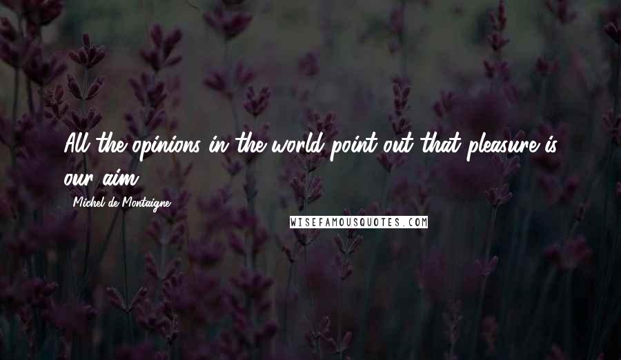 Michel De Montaigne Quotes: All the opinions in the world point out that pleasure is our aim.