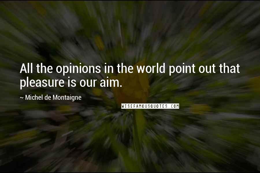 Michel De Montaigne Quotes: All the opinions in the world point out that pleasure is our aim.