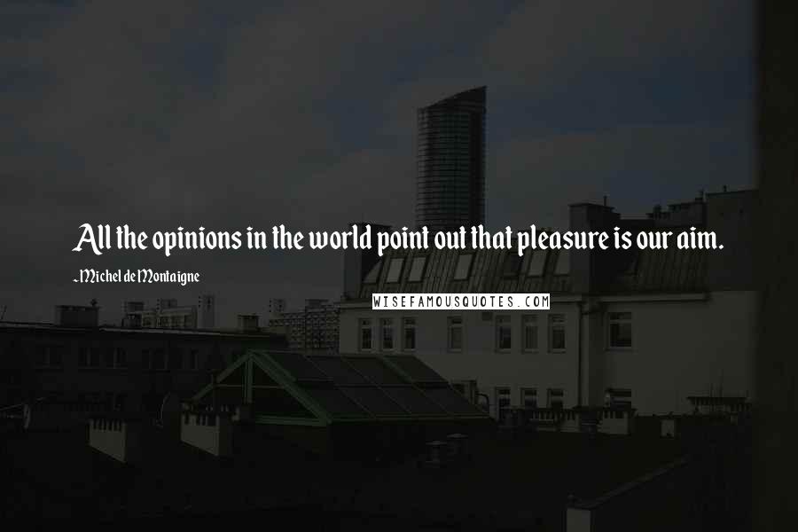 Michel De Montaigne Quotes: All the opinions in the world point out that pleasure is our aim.