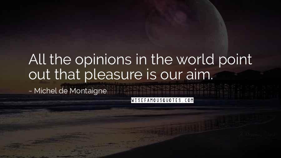 Michel De Montaigne Quotes: All the opinions in the world point out that pleasure is our aim.