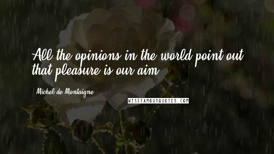 Michel De Montaigne Quotes: All the opinions in the world point out that pleasure is our aim.