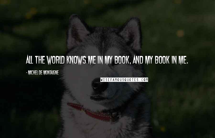 Michel De Montaigne Quotes: All the world knows me in my book, and my book in me.