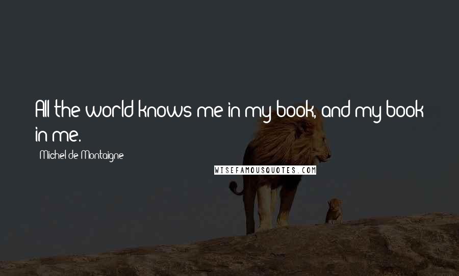 Michel De Montaigne Quotes: All the world knows me in my book, and my book in me.