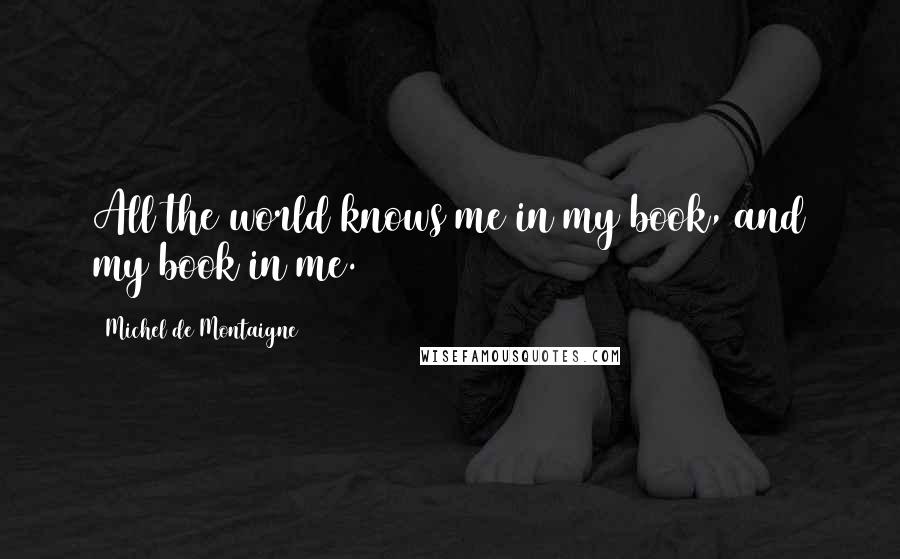 Michel De Montaigne Quotes: All the world knows me in my book, and my book in me.