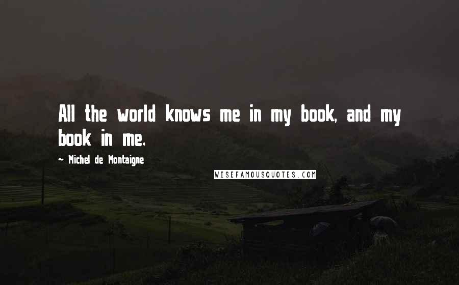 Michel De Montaigne Quotes: All the world knows me in my book, and my book in me.