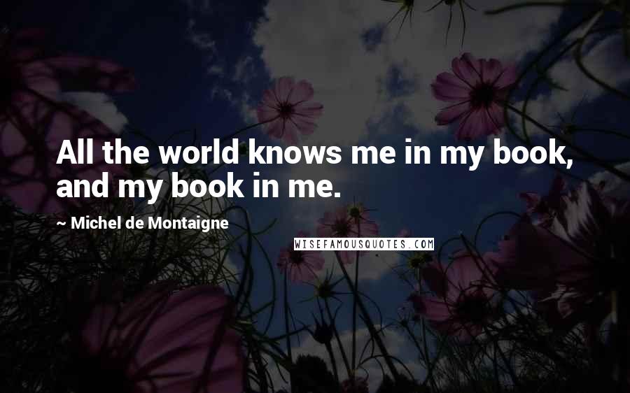 Michel De Montaigne Quotes: All the world knows me in my book, and my book in me.