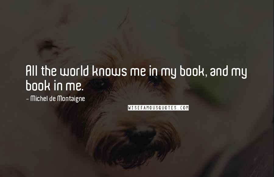 Michel De Montaigne Quotes: All the world knows me in my book, and my book in me.