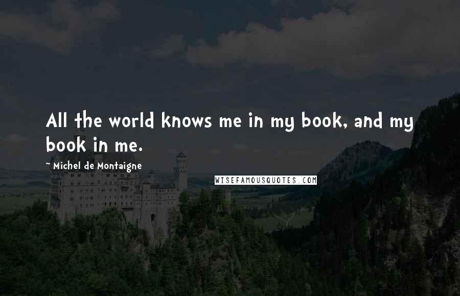 Michel De Montaigne Quotes: All the world knows me in my book, and my book in me.