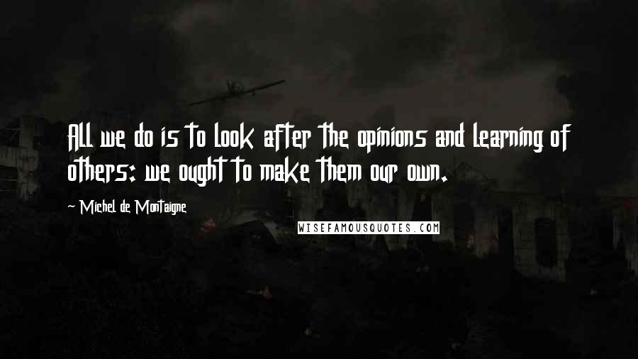 Michel De Montaigne Quotes: All we do is to look after the opinions and learning of others: we ought to make them our own.
