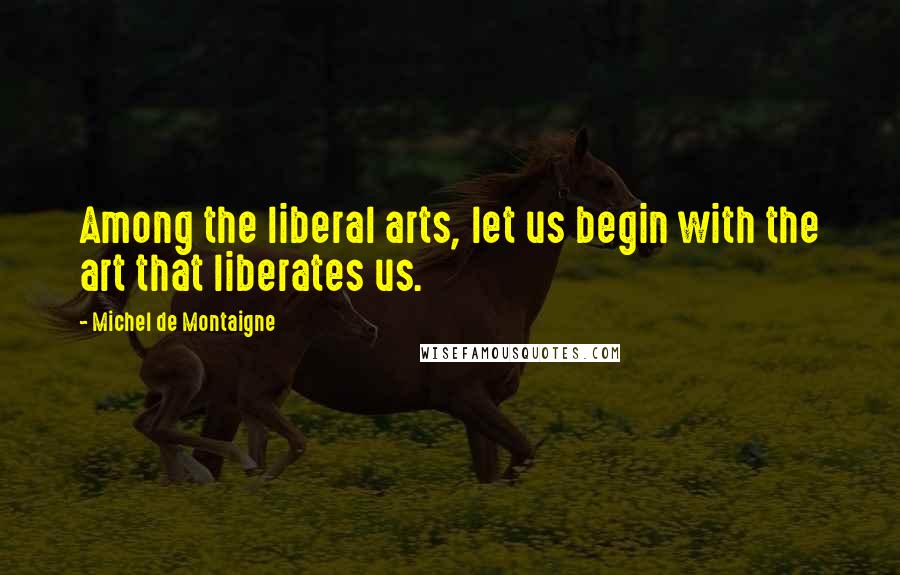 Michel De Montaigne Quotes: Among the liberal arts, let us begin with the art that liberates us.