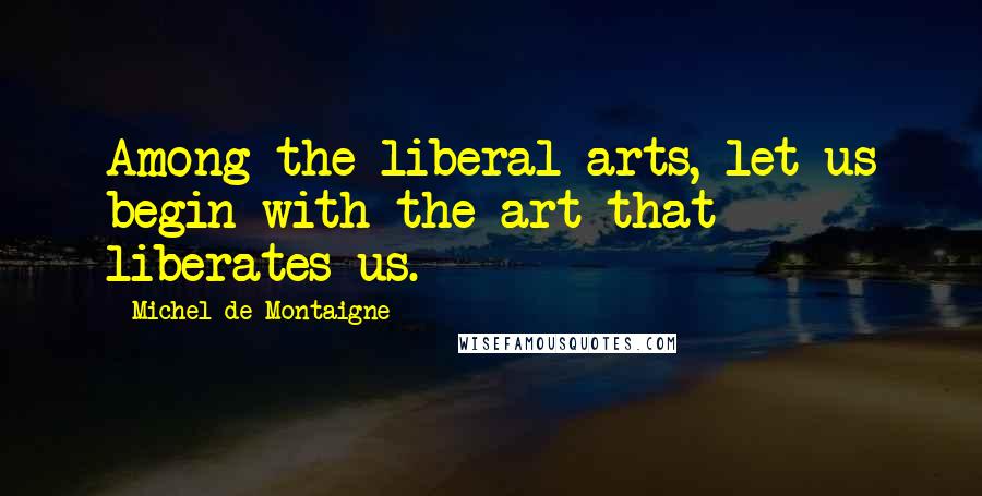 Michel De Montaigne Quotes: Among the liberal arts, let us begin with the art that liberates us.