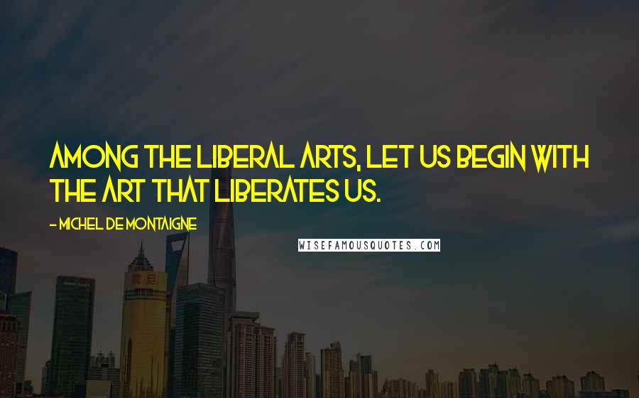 Michel De Montaigne Quotes: Among the liberal arts, let us begin with the art that liberates us.