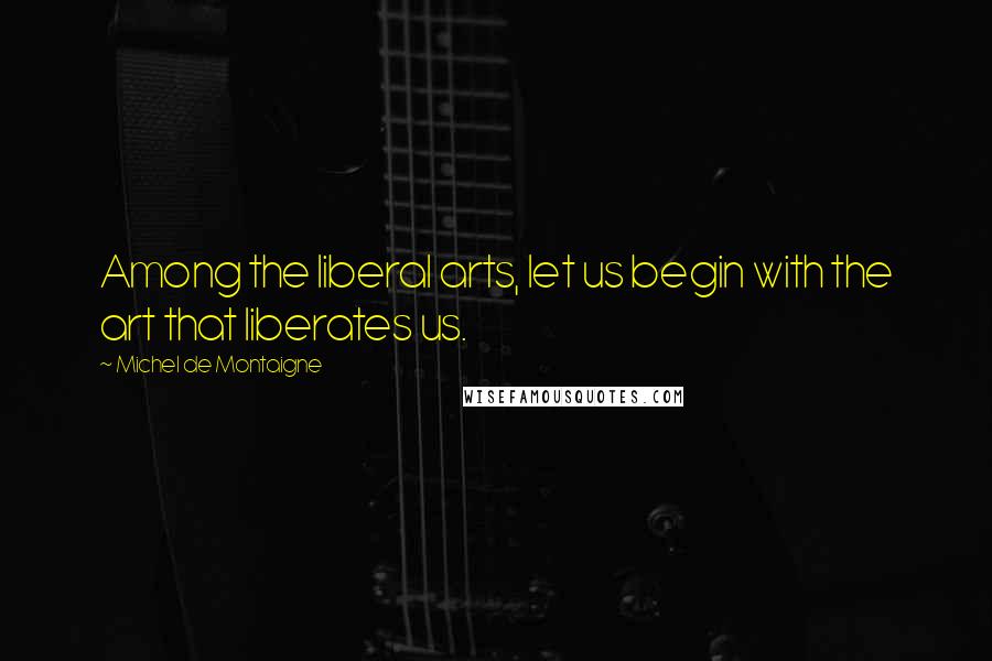 Michel De Montaigne Quotes: Among the liberal arts, let us begin with the art that liberates us.