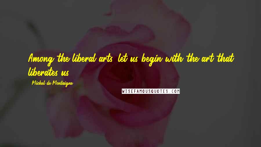 Michel De Montaigne Quotes: Among the liberal arts, let us begin with the art that liberates us.