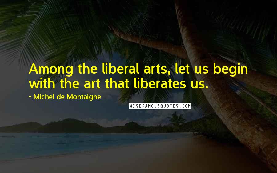 Michel De Montaigne Quotes: Among the liberal arts, let us begin with the art that liberates us.