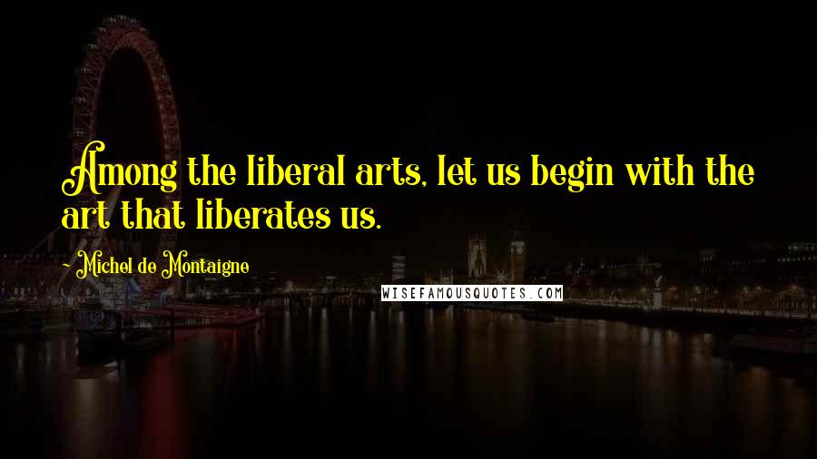 Michel De Montaigne Quotes: Among the liberal arts, let us begin with the art that liberates us.