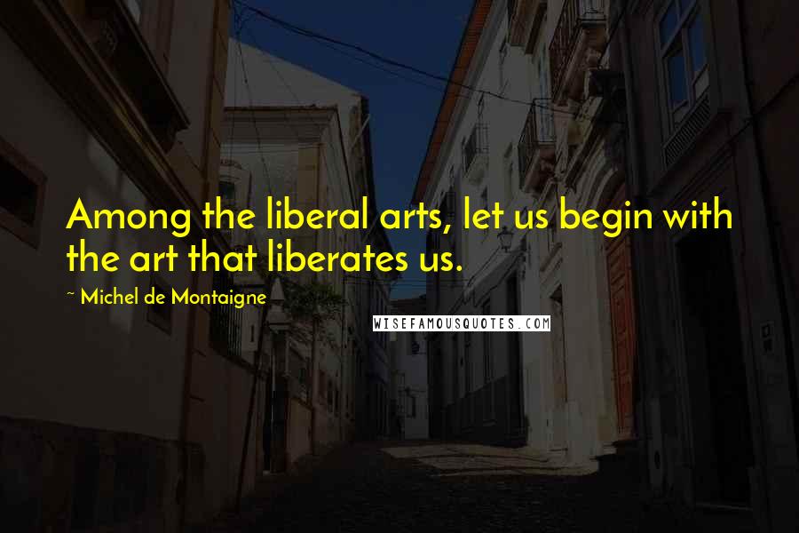 Michel De Montaigne Quotes: Among the liberal arts, let us begin with the art that liberates us.