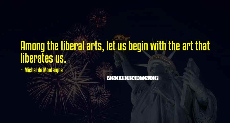 Michel De Montaigne Quotes: Among the liberal arts, let us begin with the art that liberates us.