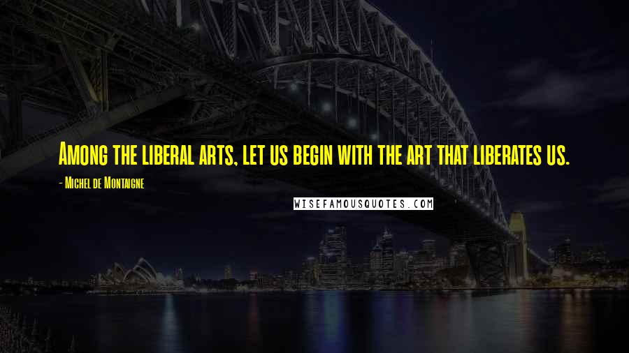 Michel De Montaigne Quotes: Among the liberal arts, let us begin with the art that liberates us.