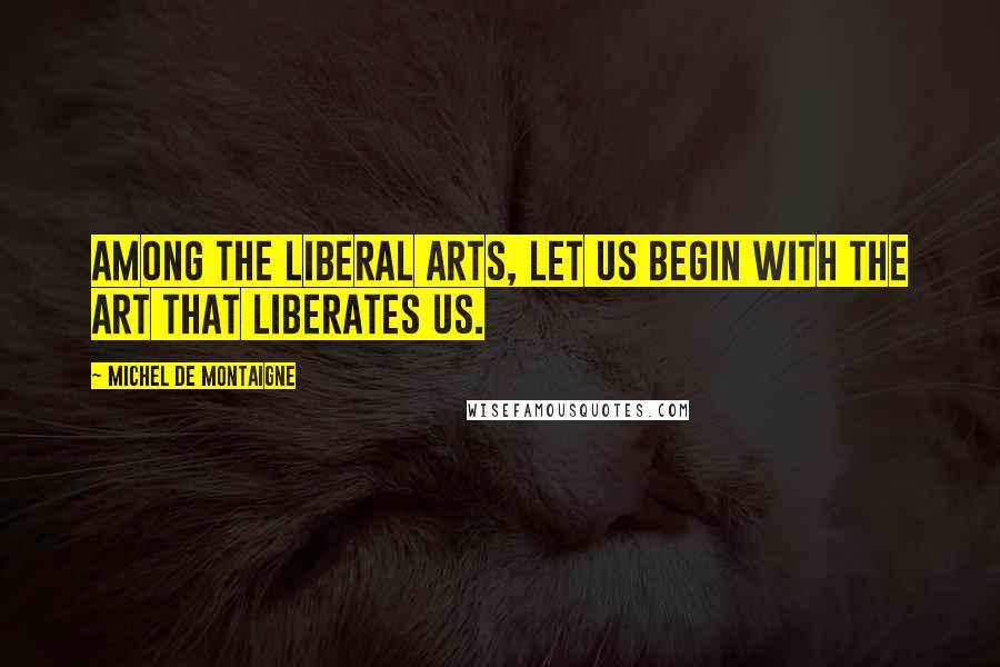 Michel De Montaigne Quotes: Among the liberal arts, let us begin with the art that liberates us.