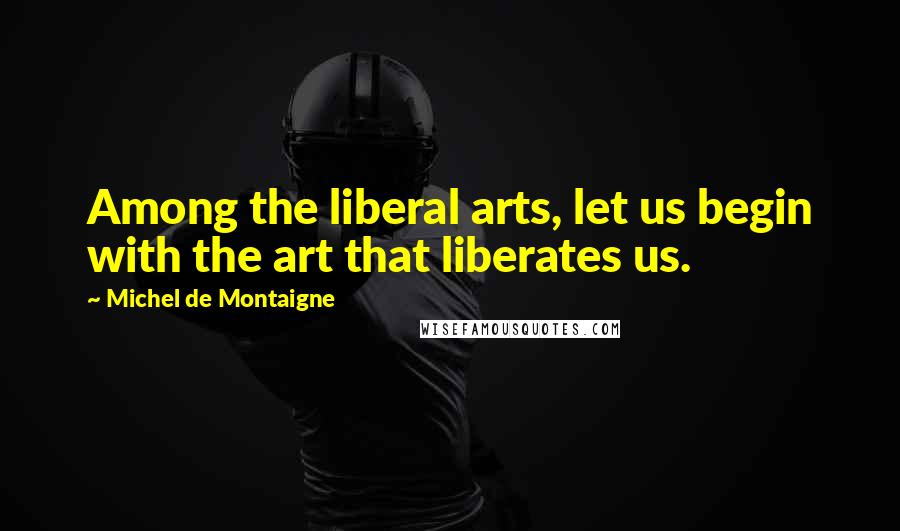 Michel De Montaigne Quotes: Among the liberal arts, let us begin with the art that liberates us.