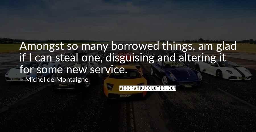 Michel De Montaigne Quotes: Amongst so many borrowed things, am glad if I can steal one, disguising and altering it for some new service.