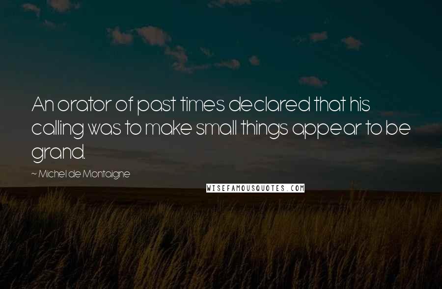 Michel De Montaigne Quotes: An orator of past times declared that his calling was to make small things appear to be grand.