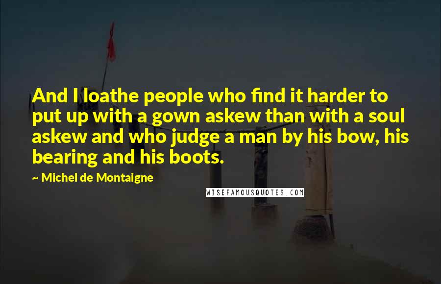 Michel De Montaigne Quotes: And I loathe people who find it harder to put up with a gown askew than with a soul askew and who judge a man by his bow, his bearing and his boots.