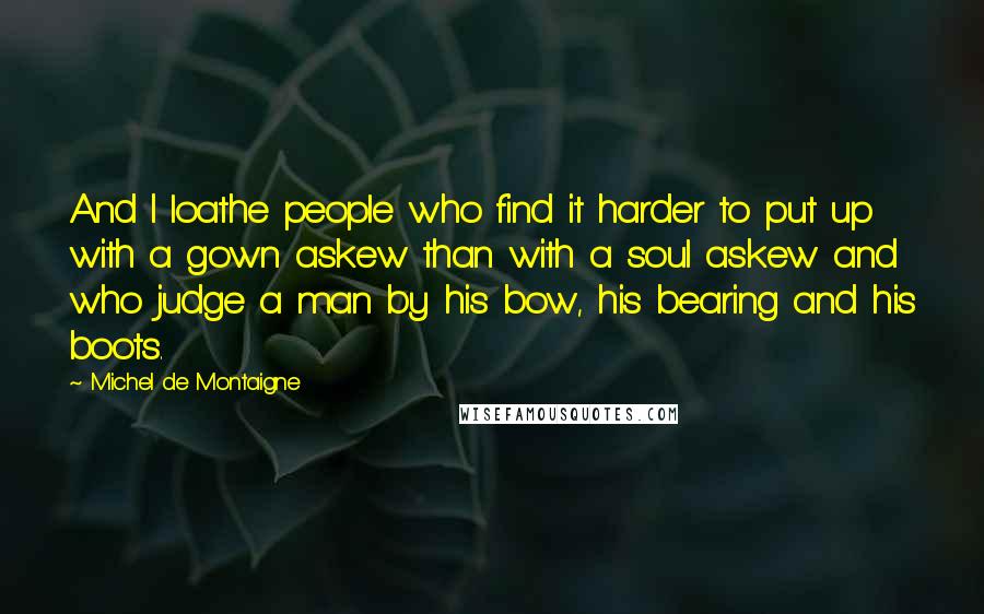 Michel De Montaigne Quotes: And I loathe people who find it harder to put up with a gown askew than with a soul askew and who judge a man by his bow, his bearing and his boots.
