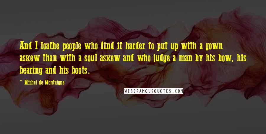 Michel De Montaigne Quotes: And I loathe people who find it harder to put up with a gown askew than with a soul askew and who judge a man by his bow, his bearing and his boots.