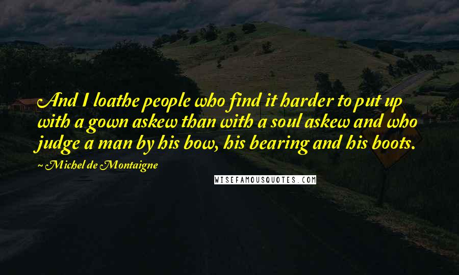 Michel De Montaigne Quotes: And I loathe people who find it harder to put up with a gown askew than with a soul askew and who judge a man by his bow, his bearing and his boots.