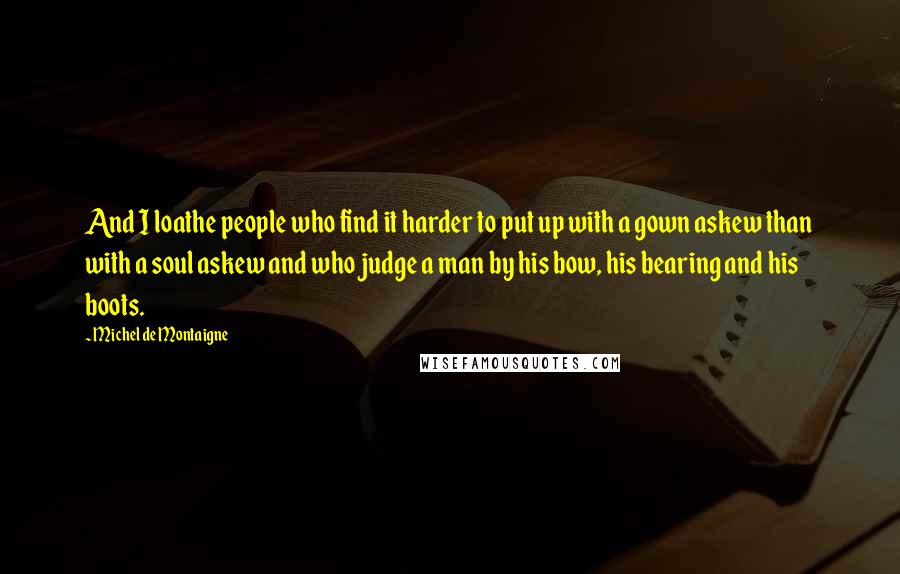 Michel De Montaigne Quotes: And I loathe people who find it harder to put up with a gown askew than with a soul askew and who judge a man by his bow, his bearing and his boots.