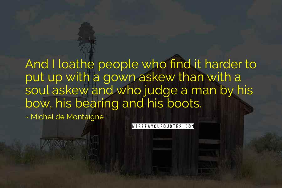 Michel De Montaigne Quotes: And I loathe people who find it harder to put up with a gown askew than with a soul askew and who judge a man by his bow, his bearing and his boots.