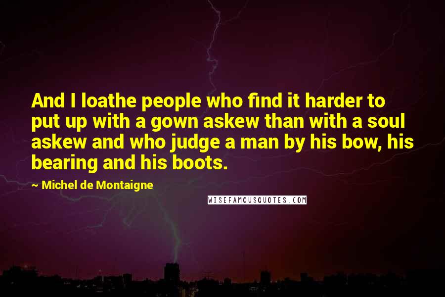 Michel De Montaigne Quotes: And I loathe people who find it harder to put up with a gown askew than with a soul askew and who judge a man by his bow, his bearing and his boots.