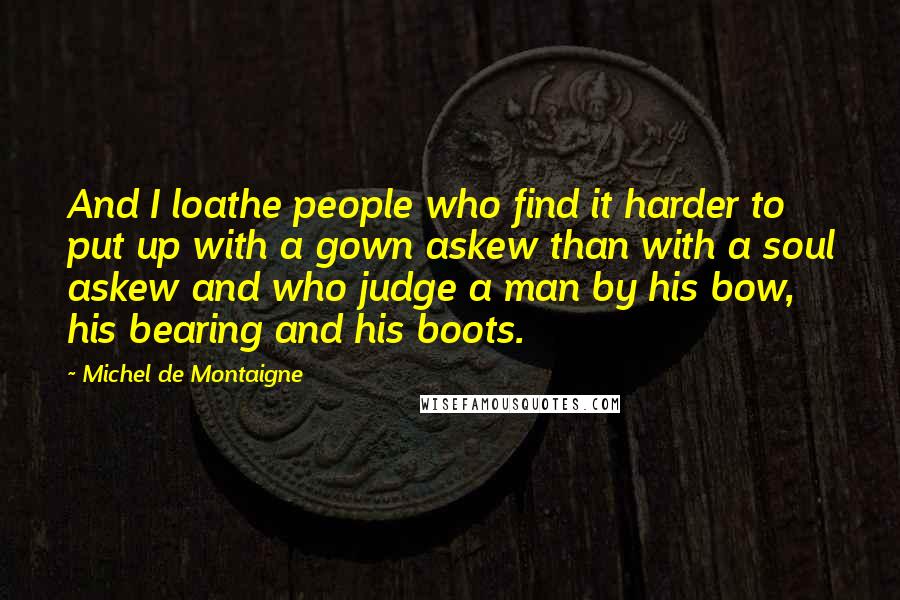 Michel De Montaigne Quotes: And I loathe people who find it harder to put up with a gown askew than with a soul askew and who judge a man by his bow, his bearing and his boots.