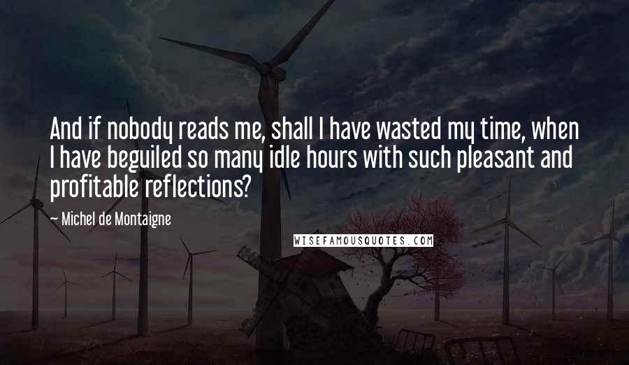 Michel De Montaigne Quotes: And if nobody reads me, shall I have wasted my time, when I have beguiled so many idle hours with such pleasant and profitable reflections?