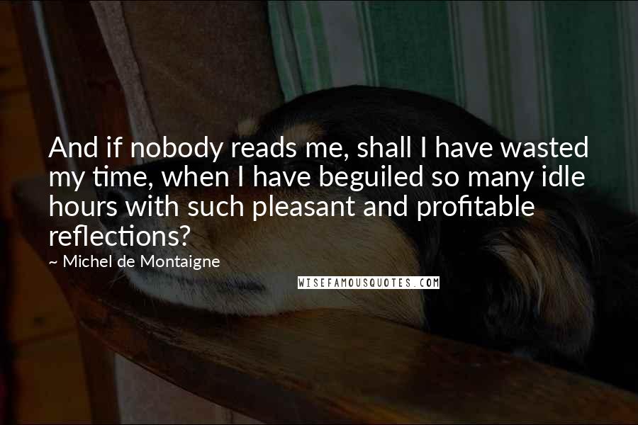 Michel De Montaigne Quotes: And if nobody reads me, shall I have wasted my time, when I have beguiled so many idle hours with such pleasant and profitable reflections?