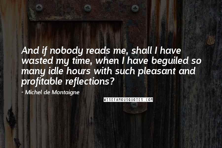 Michel De Montaigne Quotes: And if nobody reads me, shall I have wasted my time, when I have beguiled so many idle hours with such pleasant and profitable reflections?