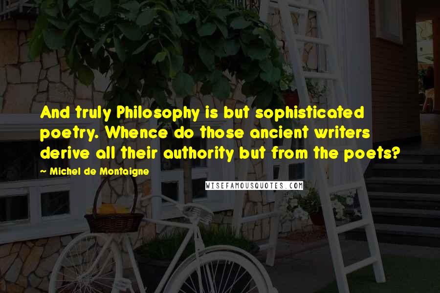 Michel De Montaigne Quotes: And truly Philosophy is but sophisticated poetry. Whence do those ancient writers derive all their authority but from the poets?