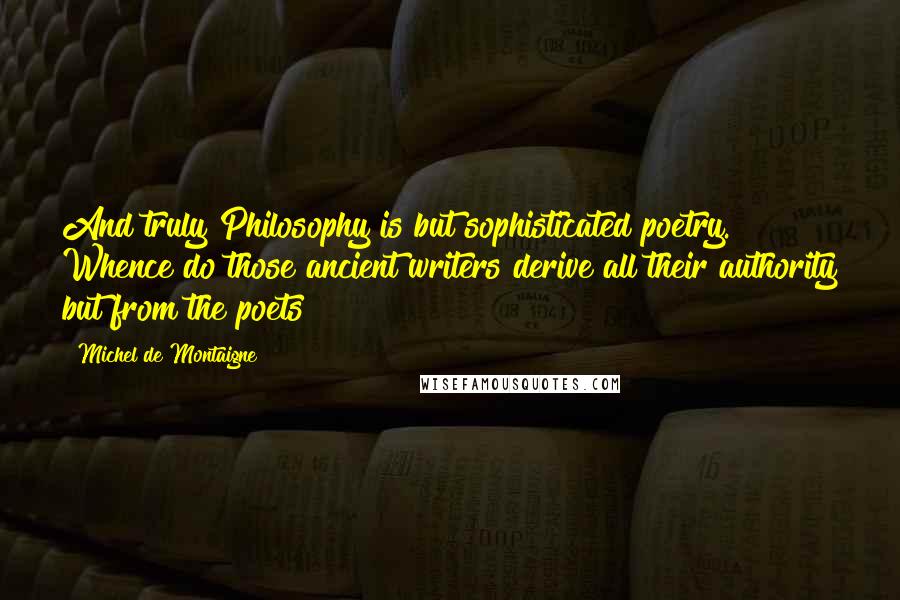 Michel De Montaigne Quotes: And truly Philosophy is but sophisticated poetry. Whence do those ancient writers derive all their authority but from the poets?