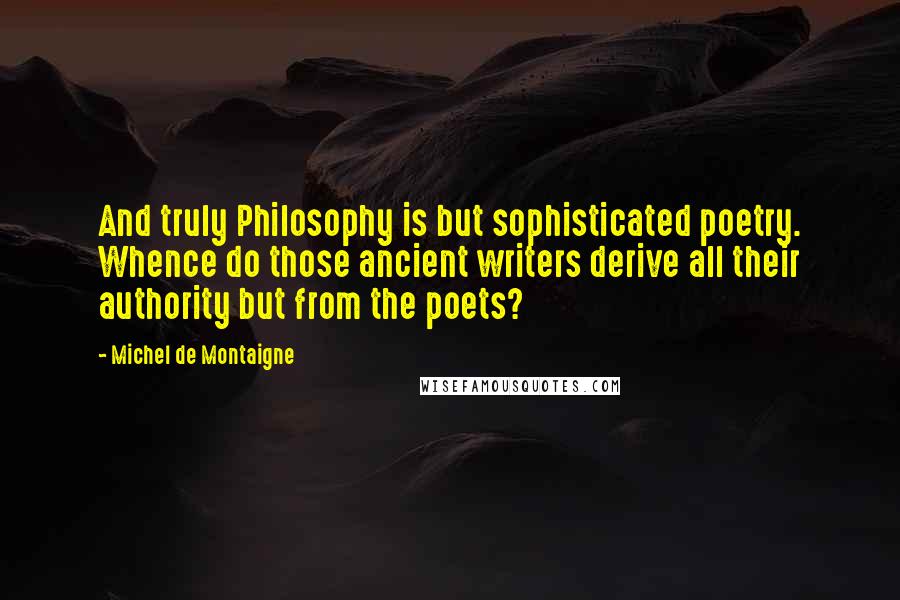 Michel De Montaigne Quotes: And truly Philosophy is but sophisticated poetry. Whence do those ancient writers derive all their authority but from the poets?