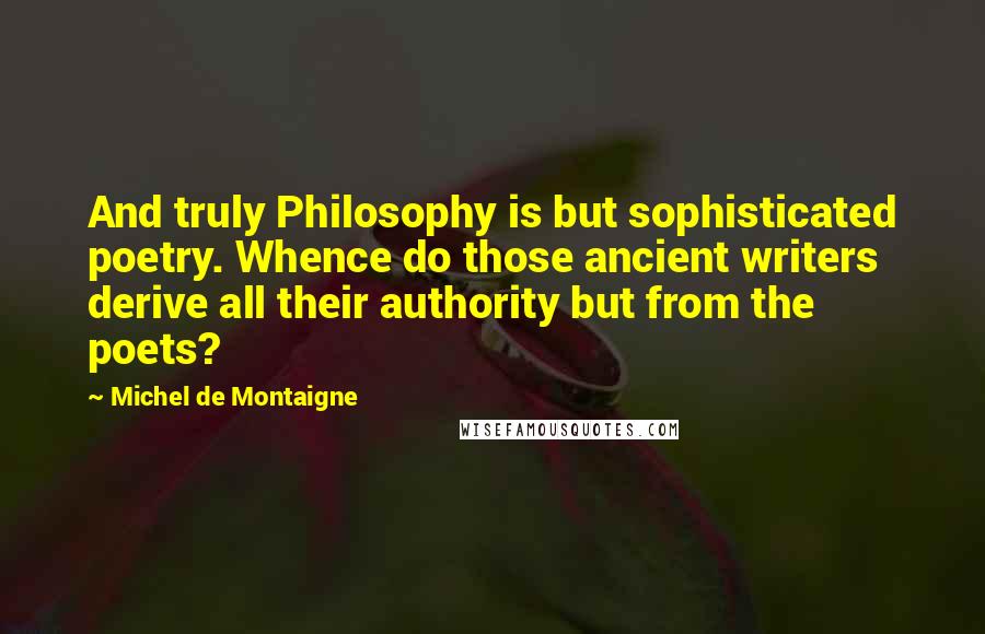 Michel De Montaigne Quotes: And truly Philosophy is but sophisticated poetry. Whence do those ancient writers derive all their authority but from the poets?