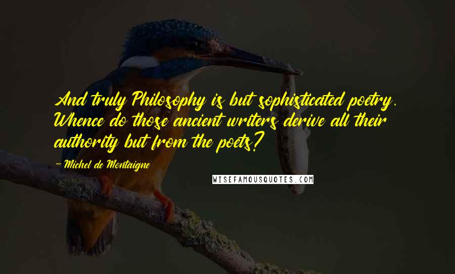 Michel De Montaigne Quotes: And truly Philosophy is but sophisticated poetry. Whence do those ancient writers derive all their authority but from the poets?