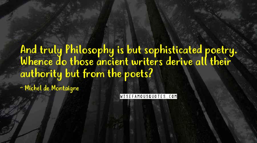 Michel De Montaigne Quotes: And truly Philosophy is but sophisticated poetry. Whence do those ancient writers derive all their authority but from the poets?
