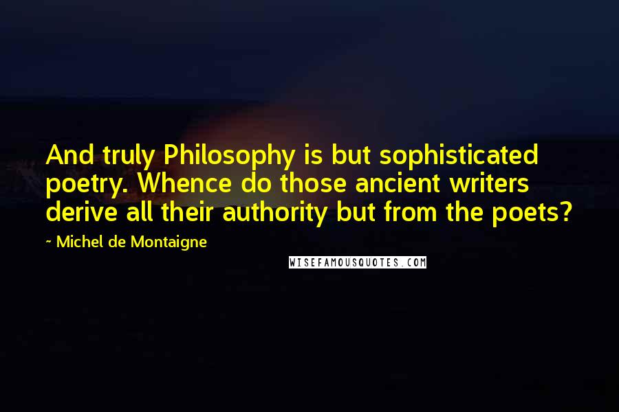 Michel De Montaigne Quotes: And truly Philosophy is but sophisticated poetry. Whence do those ancient writers derive all their authority but from the poets?